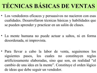 TÉCNICAS BÁSICAS DE VENTAS
• Los vendedores eficaces y persuasivos no nacieron con esas
  cualidades. Desarrollaron técnicas básicas y habilidades que
  se pueden aprender y practicar en un salón de clases.

• La mente humana no puede actuar a saltos, ni en forma
  desordenada, ni improvista.

• Para llevar a cabo la labor de venta, seguiremos los
  siguientes pasos, los cuales no constituyen reglas
  artificiosamente elaboradas, sino que son, en realidad “el
  cambio de una idea en la mente”. Constituye el orden lógico
  de ideas que debe seguir un vendedor.
 