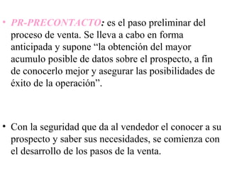 • PR-PRECONTACTO: es el paso preliminar del
  proceso de venta. Se lleva a cabo en forma
  anticipada y supone “la obtención del mayor
  acumulo posible de datos sobre el prospecto, a fin
  de conocerlo mejor y asegurar las posibilidades de
  éxito de la operación”.



• Con la seguridad que da al vendedor el conocer a su
  prospecto y saber sus necesidades, se comienza con
  el desarrollo de los pasos de la venta.
 