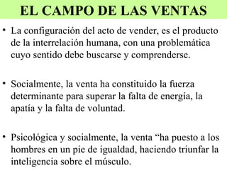 EL CAMPO DE LAS VENTAS
• La configuración del acto de vender, es el producto
  de la interrelación humana, con una problemática
  cuyo sentido debe buscarse y comprenderse.

• Socialmente, la venta ha constituido la fuerza
  determinante para superar la falta de energía, la
  apatía y la falta de voluntad.

• Psicológica y socialmente, la venta “ha puesto a los
  hombres en un pie de igualdad, haciendo triunfar la
  inteligencia sobre el músculo.
 