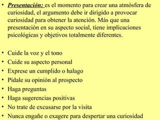 • Presentación: es el momento para crear una atmósfera de
  curiosidad, el argumento debe ir dirigido a provocar
  curiosidad para obtener la atención. Más que una
  presentación en su aspecto social, tiene implicaciones
  psicológicas y objetivos totalmente diferentes.

•   Cuide la voz y el tono
•   Cuide su aspecto personal
•   Exprese un cumplido o halago
•   Pídale su opinión al prospecto
•   Haga preguntas
•   Haga sugerencias positivas
•   No trate de excusarse por la visita
•   Nunca engañe o exagere para despertar una curiosidad
 