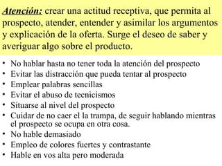 Atención: crear una actitud receptiva, que permita al
prospecto, atender, entender y asimilar los argumentos
y explicación de la oferta. Surge el deseo de saber y
averiguar algo sobre el producto.
• No hablar hasta no tener toda la atención del prospecto
• Evitar las distracción que pueda tentar al prospecto
• Emplear palabras sencillas
• Evitar el abuso de tecnicismos
• Situarse al nivel del prospecto
• Cuidar de no caer el la trampa, de seguir hablando mientras
  el prospecto se ocupa en otra cosa.
• No hable demasiado
• Empleo de colores fuertes y contrastante
• Hable en vos alta pero moderada
 