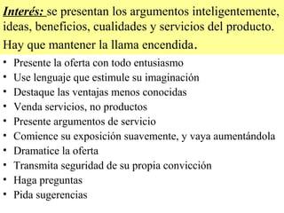 Interés: se presentan los argumentos inteligentemente,
ideas, beneficios, cualidades y servicios del producto.
Hay que mantener la llama encendida .
•   Presente la oferta con todo entusiasmo
•   Use lenguaje que estimule su imaginación
•   Destaque las ventajas menos conocidas
•   Venda servicios, no productos
•   Presente argumentos de servicio
•   Comience su exposición suavemente, y vaya aumentándola
•   Dramatice la oferta
•   Transmita seguridad de su propia convicción
•   Haga preguntas
•   Pida sugerencias
 