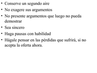 • Conserve un segundo aire
• No exagere sus argumentos
• No presente argumentos que luego no pueda
  demostrar
• Sea sincero
• Haga pausas con habilidad
• Hágale pensar en las pérdidas que sufrirá, si no
  acepta la oferta ahora.
 