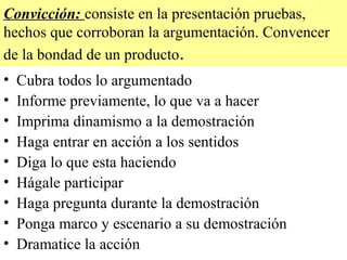 Convicción: consiste en la presentación pruebas,
hechos que corroboran la argumentación. Convencer
de la bondad de un producto.
•   Cubra todos lo argumentado
•   Informe previamente, lo que va a hacer
•   Imprima dinamismo a la demostración
•   Haga entrar en acción a los sentidos
•   Diga lo que esta haciendo
•   Hágale participar
•   Haga pregunta durante la demostración
•   Ponga marco y escenario a su demostración
•   Dramatice la acción
 