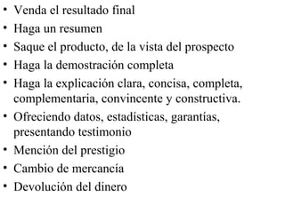 •   Venda el resultado final
•   Haga un resumen
•   Saque el producto, de la vista del prospecto
•   Haga la demostración completa
•   Haga la explicación clara, concisa, completa,
    complementaria, convincente y constructiva.
•   Ofreciendo datos, estadísticas, garantías,
    presentando testimonio
•   Mención del prestigio
•   Cambio de mercancía
•   Devolución del dinero
 