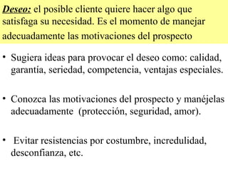 Deseo: el posible cliente quiere hacer algo que
satisfaga su necesidad. Es el momento de manejar
adecuadamente las motivaciones del prospecto

• Sugiera ideas para provocar el deseo como: calidad,
  garantía, seriedad, competencia, ventajas especiales.

• Conozca las motivaciones del prospecto y manéjelas
  adecuadamente (protección, seguridad, amor).

• Evitar resistencias por costumbre, incredulidad,
  desconfianza, etc.
 