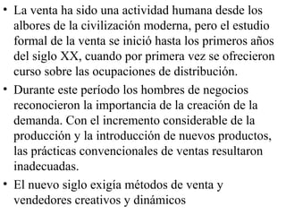 • La venta ha sido una actividad humana desde los
  albores de la civilización moderna, pero el estudio
  formal de la venta se inició hasta los primeros años
  del siglo XX, cuando por primera vez se ofrecieron
  curso sobre las ocupaciones de distribución.
• Durante este período los hombres de negocios
  reconocieron la importancia de la creación de la
  demanda. Con el incremento considerable de la
  producción y la introducción de nuevos productos,
  las prácticas convencionales de ventas resultaron
  inadecuadas.
• El nuevo siglo exigía métodos de venta y
  vendedores creativos y dinámicos
 