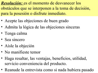 Resolución: es el momento de desvanecer los
obstáculos que se interponen a la toma de decisión,
para la posesión o disfrute inmediato.
• Acepte las objeciones de buen grado
• Admita la lógica de las objeciones sinceras
• Tenga calma
• Sea sincero
• Aísle la objeción
• No manifieste temor
• Haga resaltar, las ventajas, beneficios, utilidad,
  servicio conveniencia del producto.
• Reanude la entrevista como si nada hubiera pasado
 