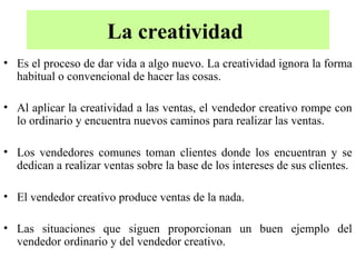 La creatividad
• Es el proceso de dar vida a algo nuevo. La creatividad ignora la forma
  habitual o convencional de hacer las cosas.

• Al aplicar la creatividad a las ventas, el vendedor creativo rompe con
  lo ordinario y encuentra nuevos caminos para realizar las ventas.

• Los vendedores comunes toman clientes donde los encuentran y se
  dedican a realizar ventas sobre la base de los intereses de sus clientes.

• El vendedor creativo produce ventas de la nada.

• Las situaciones que siguen proporcionan un buen ejemplo del
  vendedor ordinario y del vendedor creativo.
 
