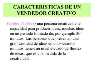 CARACTERISTICAS DE UN
    VENDEDOR CREATIVO
Fluidez de ideas: una persona creativa tiene
  capacidad para producir ideas, muchas ideas
  en un período limitado de, por ejemplo 30
  minutos. Las personas que presentan una
  gran cantidad de ideas en unos cuantos
  minutos tienen un nivel elevado de fluidez
  de ideas, que es una medida de la
  creatividad.
 