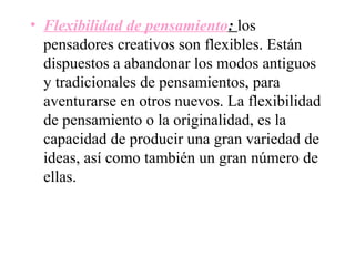• Flexibilidad de pensamiento: los
  pensadores creativos son flexibles. Están
  dispuestos a abandonar los modos antiguos
  y tradicionales de pensamientos, para
  aventurarse en otros nuevos. La flexibilidad
  de pensamiento o la originalidad, es la
  capacidad de producir una gran variedad de
  ideas, así como también un gran número de
  ellas.
 