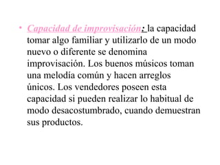 • Capacidad de improvisación: la capacidad
  tomar algo familiar y utilizarlo de un modo
  nuevo o diferente se denomina
  improvisación. Los buenos músicos toman
  una melodía común y hacen arreglos
  únicos. Los vendedores poseen esta
  capacidad si pueden realizar lo habitual de
  modo desacostumbrado, cuando demuestran
  sus productos.
 