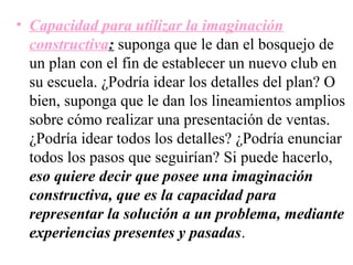 • Capacidad para utilizar la imaginación
  constructiva: suponga que le dan el bosquejo de
  un plan con el fin de establecer un nuevo club en
  su escuela. ¿Podría idear los detalles del plan? O
  bien, suponga que le dan los lineamientos amplios
  sobre cómo realizar una presentación de ventas.
  ¿Podría idear todos los detalles? ¿Podría enunciar
  todos los pasos que seguirían? Si puede hacerlo,
  eso quiere decir que posee una imaginación
  constructiva, que es la capacidad para
  representar la solución a un problema, mediante
  experiencias presentes y pasadas.
 