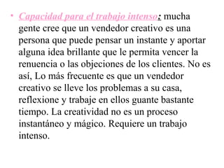 • Capacidad para el trabajo intenso: mucha
  gente cree que un vendedor creativo es una
  persona que puede pensar un instante y aportar
  alguna idea brillante que le permita vencer la
  renuencia o las objeciones de los clientes. No es
  así, Lo más frecuente es que un vendedor
  creativo se lleve los problemas a su casa,
  reflexione y trabaje en ellos guante bastante
  tiempo. La creatividad no es un proceso
  instantáneo y mágico. Requiere un trabajo
  intenso.
 