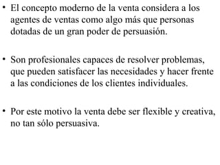• El concepto moderno de la venta considera a los
  agentes de ventas como algo más que personas
  dotadas de un gran poder de persuasión.

• Son profesionales capaces de resolver problemas,
  que pueden satisfacer las necesidades y hacer frente
  a las condiciones de los clientes individuales.

• Por este motivo la venta debe ser flexible y creativa,
  no tan sólo persuasiva.
 