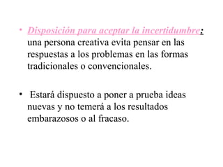 • Disposición para aceptar la incertidumbre:
  una persona creativa evita pensar en las
  respuestas a los problemas en las formas
  tradicionales o convencionales.

• Estará dispuesto a poner a prueba ideas
  nuevas y no temerá a los resultados
  embarazosos o al fracaso.
 