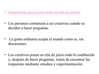 • Disposición para poner todo en tela de juicio:

• Las personas comienzan a ser creativas cuando se
  deciden a hacer preguntas.

• La gente ordinaria acepta el mundo como es, sin
  discusiones.

• Los creativos ponen en tela de juicio todo lo establecido
  y, después de hacer preguntas, tratan de encontrar las
  respuestas mediante estudios y experimentación.
 