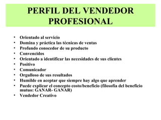 PERFIL DEL VENDEDOR
            PROFESIONAL
•   Orientado al servicio
•   Domina y práctica las técnicas de ventas
•   Profundo conocedor de su producto
•   Convencidos
•   Orientado a identificar las necesidades de sus clientes
•   Positivo
•   Comunicador
•   Orgulloso de sus resultados
•   Humilde en aceptar que siempre hay algo que aprender
•   Puede explicar el concepto costo/beneficio (filosofía del beneficio
    mutuo: GANAR- GANAR)
•   Vendedor Creativo
 