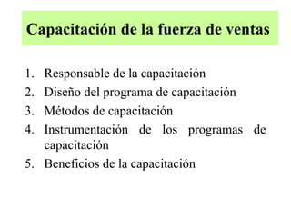 Capacitación de la fuerza de ventas

1. Responsable de la capacitación
2. Diseño del programa de capacitación
3. Métodos de capacitación
4. Instrumentación de los programas de
   capacitación
5. Beneficios de la capacitación
 