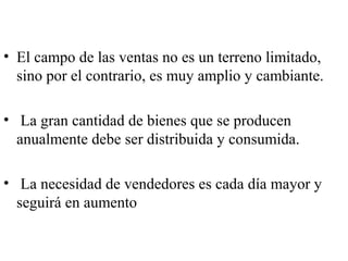 • El campo de las ventas no es un terreno limitado,
  sino por el contrario, es muy amplio y cambiante.

• La gran cantidad de bienes que se producen
  anualmente debe ser distribuida y consumida.

• La necesidad de vendedores es cada día mayor y
  seguirá en aumento
 