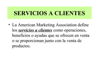 SERVICIOS A CLIENTES
• La American Marketing Association define
  los servicios a clientes como operaciones,
  beneficios o ayudas que se ofrecen en venta
  o se proporcionan junto con la venta de
  productos.
 