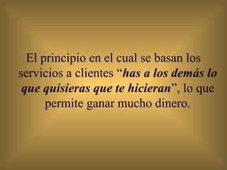 El principio en el cual se basan los
servicios a clientes “has a los demás lo
 que quisieras que te hicieran”, lo que
      permite ganar mucho dinero.
 