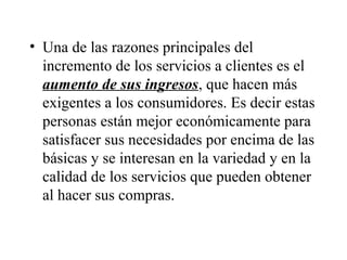 • Una de las razones principales del
  incremento de los servicios a clientes es el
  aumento de sus ingresos, que hacen más
  exigentes a los consumidores. Es decir estas
  personas están mejor económicamente para
  satisfacer sus necesidades por encima de las
  básicas y se interesan en la variedad y en la
  calidad de los servicios que pueden obtener
  al hacer sus compras.
 