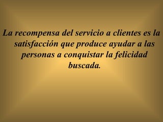 La recompensa del servicio a clientes es la
   satisfacción que produce ayudar a las
     personas a conquistar la felicidad
                  buscada.
 