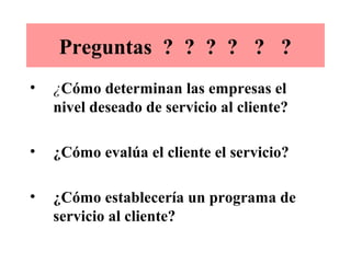 Preguntas ? ? ? ? ? ?
•   ¿Cómo determinan las empresas el
    nivel deseado de servicio al cliente?

•   ¿Cómo evalúa el cliente el servicio?

•   ¿Cómo establecería un programa de
    servicio al cliente?
 