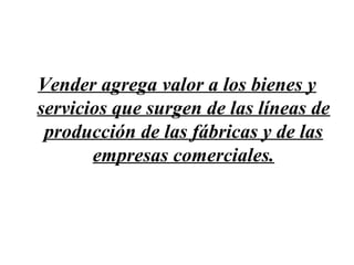 Vender agrega valor a los bienes y
servicios que surgen de las líneas de
 producción de las fábricas y de las
       empresas comerciales.
 