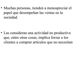 • Muchas personas, tienden a menospreciar el
  papel que desempeñan las ventas en la
  sociedad.


• Las consideran una actividad no productiva
  que, entre otras cosas, implica forzar a los
  clientes a comprar artículos que no necesitan
 