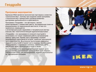 Программа мероприятия Компания IKEA является многолетним партнером и  клиентом  «Технологи и  Игр», поэтому при создании новой программы «Технология Игр» прежде всего руководствовалась критериями оригинальности и креативности. Программа «Гео драйв » - это  фотокросс, лесное ориентирование с  элемент ами  квеста,   экстремальны е  гонк и  на внедорожниках по пересеченной местности . И все это гармонично совмещается   с интеллектуальными заданиями и  танцевальным мастер-класс ом . Вот такой впечатляющий адреналиновый микс!   «Геодрайв» - это программа со сложной структурой и логистикой, и от точно слаженной работы организаторов зависит здесь всё. П ервая часть  программы служила  своеобразной подготовкой ко второй , наиболее насыщенной части мероприятия. З а успешное выполнение командны х  задани й  и испытани й в первой части команды зарабатывали о борудование и снаряжение  (компасы, навигаторы  GPS )  для второй части,  проходящей в полях и лесах.  Последовательность прохождения заданий  первой части  регулировалась классической  системой  team spirit  « бирж а» ,  специальный стенд для распределения заданий  располагался на  центральной площадке . 