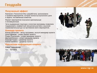 Полученный эффект Компания «Технология Игр» разработала, организовала  и провела мероприятие, которое полностью выполнило цели  и задачи, поставленные  клиентом.  Формат мероприятия получился оригинальным  и инновационным . Четко выверенная структура и логистика программы позволила поддерживать комфортный эмоциональный фон и высокий соревновательный дух на протяжении всего мероприятия.  Команда  проекта Ксения Шаталова – автор программы,  account  менеджер проекта Анна Ефимова –  project director  проекта Роман Почиталкин –  project  менеджер проекта Дмитрий Блохин –  project  менеджер проекта Алексей Глумин – дизайнер проекта Алина Головина – дизайнер проекта Контактная информация  клиента Елена Тимерханова Тел.:   737-3015 Email:  [email_address] 