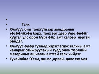  ТалхХүмүүс бид талхгүйгээр амьдралыг төсөөлөхөд бэрх. Талх эрт дээр үеэс өнөөг хүртэл улс орон бүрт өөр амт хэлбэр  нэртэй байдаг.Хүмүүс өдөр тутамд хэрэглэгдэх талхны амт чанарыг сайжруулахын тулд олон төрлийн материлыг ашиглан амттай талх хийдэг.Тухайлбал :Үзэм, жимс ,арвай, давс гэх мэт 
