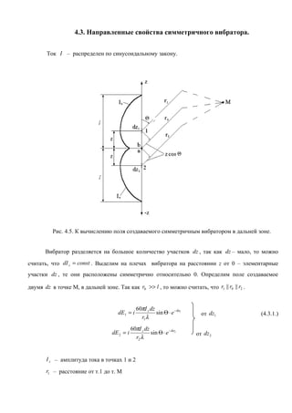 4.3. Направленные свойства симметричного вибратора.


        Ток I – распределен по синусоидальному закону.




          Рис. 4.5. К вычислению поля создаваемого симметричным вибратором в дальней зоне.


       Вибратор разделяется на большое количество участков dz , так как dz – мало, то можно

считать, что dI z = const . Выделим на плечах вибратора на расстоянии z от 0 – элементарные
участки dz , те они расположены симметрично относительно 0. Определим поле создаваемое

двумя dz в точке М, в дальней зоне. Так как r0 >> l , то можно считать, что r1 || r0 || r2 .


                                                 60πI z dz
                                      dE1 = i              sin Θ ⋅ e −ikr1     от dz1          (4.3.1.)
                                                   r1 λ
                                              60πI z dz
                                   dE 2 = i             sin Θ ⋅ e −ikr2      от dz 2
                                                r2 λ


       I z – амплитуда тока в точках 1 и 2
       r1 – расстояние от т.1 до т. М
 