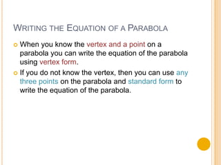 WRITING THE EQUATION OF A PARABOLA
 When you know the vertex and a point on a
  parabola you can write the equation of the parabola
  using vertex form.
 If you do not know the vertex, then you can use any
  three points on the parabola and standard form to
  write the equation of the parabola.
 