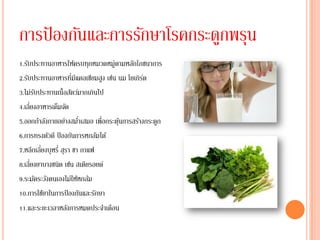 การป้ องกันและการรักษาโรคกระดูกพรุน
1.รับประทานอาหารให้ครบทุกหมวดหมู่ตามหลักโภชนาการ
2.รับประทานอาหารที่มีแคลเซียมสูง เช่น นม โยเกิรต
                                               ์
3.ไม่รบประทานเนื้อสัตว์มากเกินไป
       ั
4.เลี่ยงอาหารเค็มจัด
5.ออกกาลังกายอย่างสมาเสมอ เพื่อกระตุนการสร้างกระดูก
                          ่           ้
6.การทรงตัวดี ป้ องกันการหกล้มได้
7.หลีกเลี่ยงบุหรี่ สุรา ชา กาแฟ
8.เลี่ยงยาบางชนิด เช่น สเตียรอยด์
9.ระมัดระวังตนเองไม่ให้หกล้ม
10.การใช้ยาในการป้ องกันและรักษา
11.และระยะเวลาหลังการหมดประจาเดือน
 