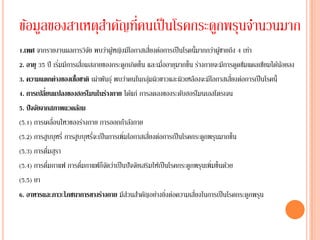 ่
ข้อมูลของสาเหตุสาคัญทีคนเป็ นโรคกระดูกพรุนจานวนมาก
                             ั          ้                 ่
1.เพศ จากรายงานผลการวิจย พบว่าผูหญิงมีโอกาสเสียงต่อการเป็ นโรคนี้มากกว่าผูชายถึง 4 เท่า
                                                                                ้
2. อายุ 35 ปี เริมมีการเสื่อมสลายของกระดูกเกิดขึ้น และเมื่ออายุมากขึ้น ร่างกายจะมีการดูดซึมแคลเซียมได้นอยลง
                  ่                                                                                    ้
3. ความแตกต่างของเชื้อชาติ เผ่าพันธุ ์ พบว่าคนในกลุมผิวขาวและผิวเหลืองจะมีโอกาสเสี่ยงต่อการเป็ นโรคนี้
                                                        ่
            ่
4. การเปลียนแปลงของฮอร์โมนในร่างกาย ได้แก่ การลดลงของระดับฮอร์โมนเอสโตรเจน
5. ปั จจัยจากสภาพแวดล้อม
(5.1) การเคลื่อนไหวของร่างกาย การออกกาลังกาย
(5.2) การสูบบุหรี่ การสูบบุหรี่จะเป็ นการเพิ่มโอกาสเสียงต่อการเป็ นโรคกระดูกพรุนมากขึ้น
                                                      ่
              ่
(5.3) การดืมสุรา
(5.4) การดืมกาแฟ การดืมกาแฟก็จดว่าเป็ นปั จจัยเสริมให้เป็ นโรคกระดูกพรุนเพิ่มขึ้นด้วย
                ่        ่            ั
(5.5) ยา
                                                            ่          ่
6. อาหารและภาวะโภชนาการขางร่างกาย มีสวนสาคัญอย่างยิงต่อความเสียงในการเป็ นโรคกระดูกพรุน
                                              ่
 