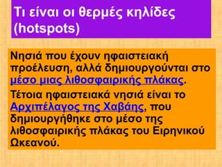 Τι είναι οι θερμές κηλίδες
(hotspots)
Νησιά που έχουν ηφαιστειακή
προέλευση, αλλά δημιουργούνται στο
μέσο μιας λιθοσφαιρικής πλάκας.
Τέτοια ηφαιστειακά νησιά είναι το
Αρχιπέλαγος της Χαβάης, που
δημιουργήθηκε στο μέσο της
λιθοσφαιρικής πλάκας του Ειρηνικού
Ωκεανού.
 
