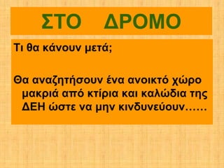 ΣΤΟ        ΔΡΟΜΟ
Τι θα κάνουν μετά;

Θα αναζητήσουν ένα ανοικτό χώρο
 μακριά από κτίρια και καλώδια της
 ΔΕΗ ώστε να μην κινδυνεύουν……
 