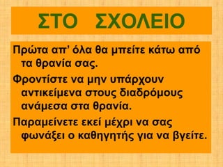 ΣΤΟ ΣΧΟΛΕΙΟ
Πρώτα απ’ όλα θα μπείτε κάτω από
 τα θρανία σας.
Φροντίστε να μην υπάρχουν
 αντικείμενα στους διαδρόμους
 ανάμεσα στα θρανία.
Παραμείνετε εκεί μέχρι να σας
 φωνάξει ο καθηγητής για να βγείτε.
 