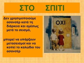 ΣΤΟ            ΣΠΙΤΙ
Δεν χρησιμοποιούμε
  ασανσέρ κατά τη
  διάρκεια και αμέσως
  μετά το σεισμό,

μπορεί να υπάρξουν
 μετασεισμοί και να
 κοπεί το καλώδιο του
 ασανσέρ
 
