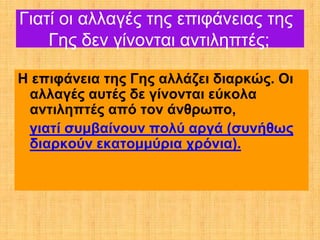 Γιατί οι αλλαγές της επιφάνειας της
    Γης δεν γίνονται αντιληπτές;

Η επιφάνεια της Γης αλλάζει διαρκώς. Οι
 αλλαγές αυτές δε γίνονται εύκολα
 αντιληπτές από τον άνθρωπο,
 γιατί συμβαίνουν πολύ αργά (συνήθως
 διαρκούν εκατομμύρια χρόνια).
 