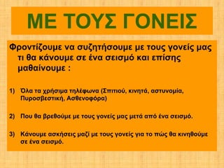 ΜΕ ΤΟΥΣ ΓΟΝΕΙΣ
Φροντίζουμε να συζητήσουμε με τους γονείς μας
 τι θα κάνουμε σε ένα σεισμό και επίσης
 μαθαίνουμε :

1) Όλα τα χρήσιμα τηλέφωνα (Σπιτιού, κινητά, αστυνομία,
   Πυροσβεστική, Ασθενοφόρα)

2) Που θα βρεθούμε με τους γονείς μας μετά από ένα σεισμό.

3) Κάνουμε ασκήσεις μαζί με τους γονείς για το πώς θα κινηθούμε
   σε ένα σεισμό.
 