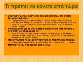 Τι πρέπει να κάνετε από τώρα
• Συζητήστε με την οικογένειά σας και καταστρώστε σχέδιο
  έκτακτης ανάγκης.
   – Προγραμματίστε που θα καταφύγετε μετά το σεισμό. Πού και πώς θα
     συναντηθείτε. Μάθετε τα τηλέφωνα έκτακτης ανάγκης. Να ξέρετε από που
     κλείνουν οι γενικοί διακόπτες ( ηλεκτρικού ρεύματος, γκαζιού, φυσικού
     αερίου, νερού).
• Ενημερωθείτε για τα απλά μέτρα αντισεισμικής προστασίας
  στο σπίτι και εφαρμόστε τα.
   – Στερεώσετε καλά στους τοίχους τα βαριά αντικείμενα ( π.χ. βιβλιοθήκες,
     σύνθετα, κάδρα, καθρέφτες, θερμοσίφωνα), τοποθετήσετε τα εύθραυστα
     αντικείμενα σε χαμηλά ράφια.
• Προμηθευτείτε τα άμεσα απαραίτητα σε περίπτωση σεισμού.
   – φακός, φορητό ραδιόφωνο, κουτί Α’ Βοηθειών, πυροσβεστήρας, σφυρίχτρα.
• Μάθετε για την προστασία από σεισμό.
 