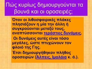 Πώς κυρίως δημιουργούνται τα
  βουνά και οι οροσειρές;
  Όταν οι λιθοσφαιρικές πλάκες
  πλησιάζουν η μία την άλλη ή
  συγκρούονται μεταξύ τους,
  αναπτύσσονται τεράστιες δυνάμεις.
  Οι δυνάμεις αυτές είναι τόσο
  μεγάλες, ώστε πτυχώνουν τον
  φλοιό της Γης.
  Έτσι δημιουργήθηκαν πλήθος
  οροσειρών (Άλπεις, Ιμαλάια κ. ά.).
 