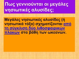 Πως γεννιούνται οι μεγάλες
νησιωτικές αλυσίδες;
Μεγάλες νησιωτικές αλυσίδες (ή
νησιωτικά τόξα) σχηματίζονται από
τη σύγκλιση δύο λιθοσφαιρικών
πλακών στα βάθη των ωκεανών.
 