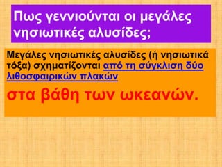 Πως γεννιούνται οι μεγάλες
 νησιωτικές αλυσίδες;
Μεγάλες νησιωτικές αλυσίδες (ή νησιωτικά
τόξα) σχηματίζονται από τη σύγκλιση δύο
λιθοσφαιρικών πλακών

στα βάθη των ωκεανών.
 