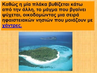 Καθώς η μία πλάκα βυθίζεται κάτω
από την άλλη, το μάγμα που βγαίνει
ψύχεται, οικοδομώντας μια σειρά
ηφαιστειακών νησιών που μοιάζουν με
χάντρες.
 