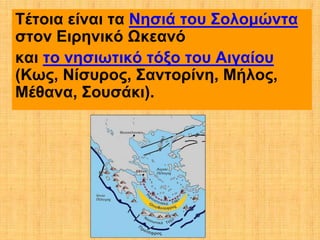 Τέτοια είναι τα Νησιά του Σολομώντα
στον Ειρηνικό Ωκεανό
και το νησιωτικό τόξο του Αιγαίου
(Κως, Νίσυρος, Σαντορίνη, Μήλος,
Μέθανα, Σουσάκι).
 